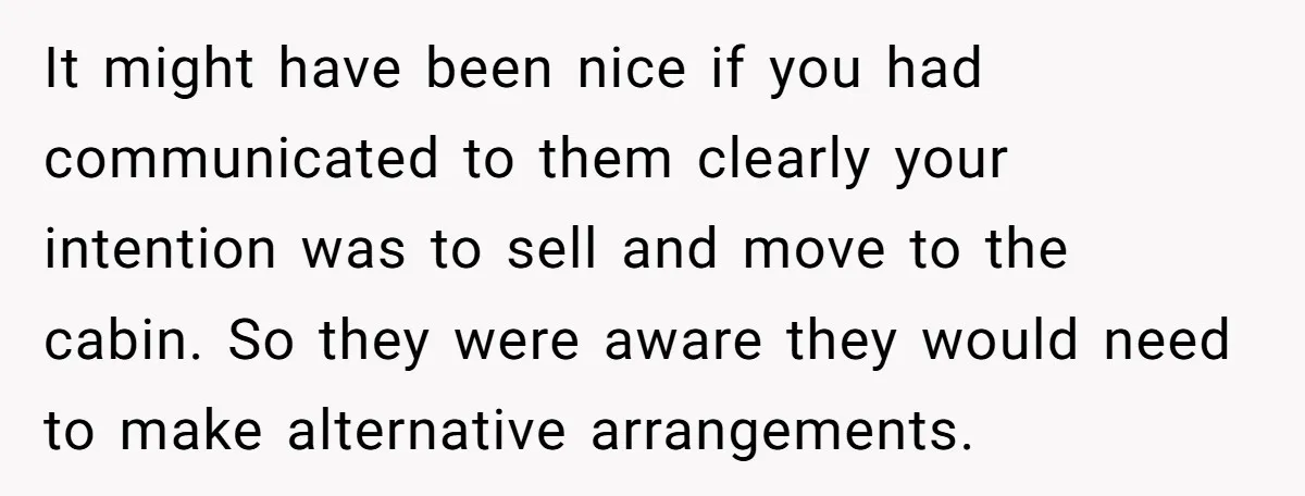Widower Sells Family Home and Gives Stepchildren $10K Each After They Refuse to Contribute It might have been nice if you had communicated to them clearly your intention was to sell and move to the cabin. So they were aware they would need to...