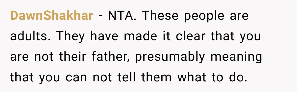 Widower Sells Family Home and Gives Stepchildren $10K Each After They Refuse to Contribute DawnShakhar − NTA. These people are adults. They have made it clear that you are not their father, presumably meaning that you can not tell them what to do.