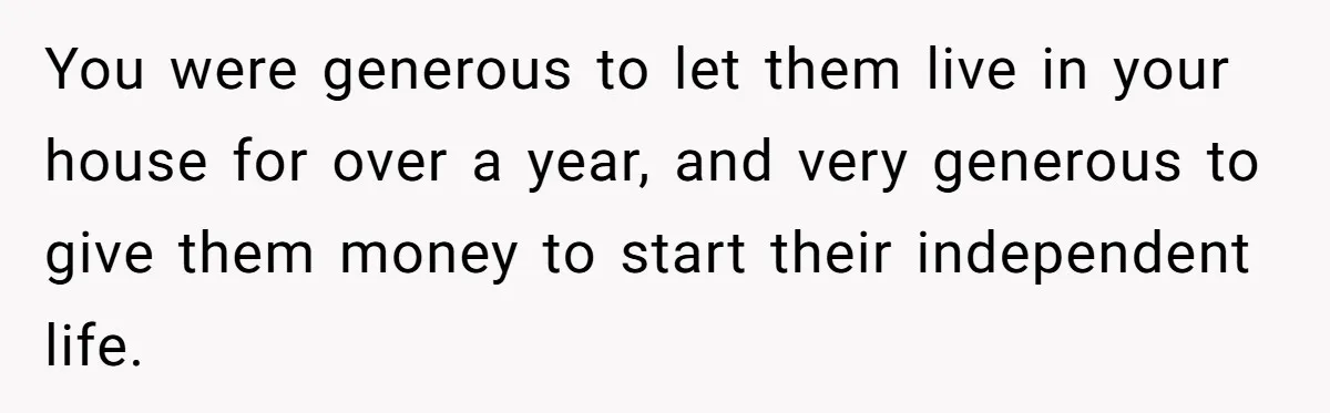 Widower Sells Family Home and Gives Stepchildren $10K Each After They Refuse to Contribute You were generous to let them live in your house for over a year, and very generous to give them money to start their independent life.