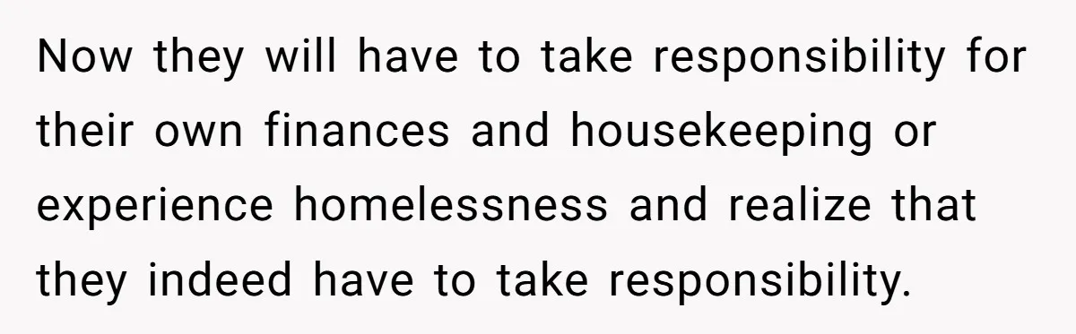 Widower Sells Family Home and Gives Stepchildren $10K Each After They Refuse to Contribute Now they will have to take responsibility for their own finances and housekeeping or experience homelessness and realize that they indeed have to take responsibility.