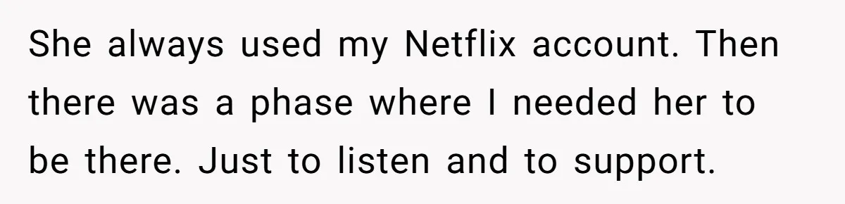 Generous Woman Turns Her Mooching Best Friend Into A Confused Netflix Wanderer With Daily Logouts She always used my Netflix account. Then there was a phase where I needed her to be there. Just to listen and to support.