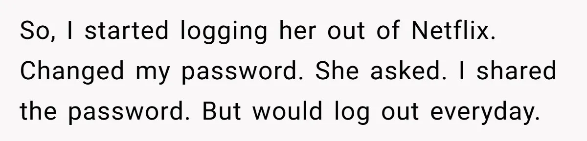 Generous Woman Turns Her Mooching Best Friend Into A Confused Netflix Wanderer With Daily Logouts So, I started logging her out of Netflix. Changed my password. She asked. I shared the password. But would log out everyday.