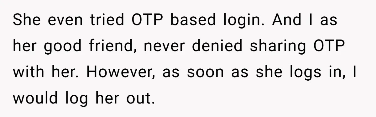 Generous Woman Turns Her Mooching Best Friend Into A Confused Netflix Wanderer With Daily Logouts She even tried OTP based login. And I as her good friend, never denied sharing OTP with her. However, as soon as she logs in, I would log her out.