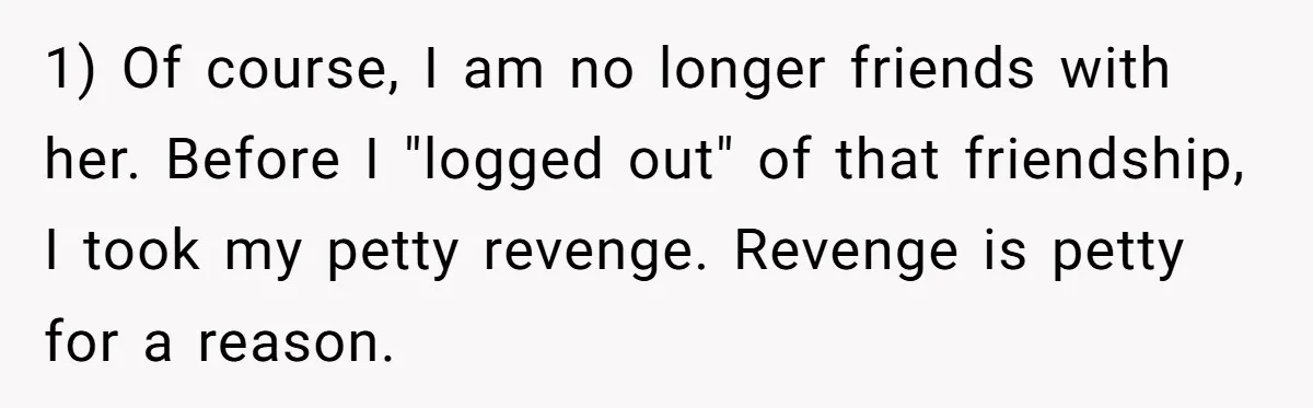 Generous Woman Turns Her Mooching Best Friend Into A Confused Netflix Wanderer With Daily Logouts 1) Of course, I am no longer friends with her. Before I "logged out" of that friendship, I took my petty revenge. Revenge is petty for a reason.