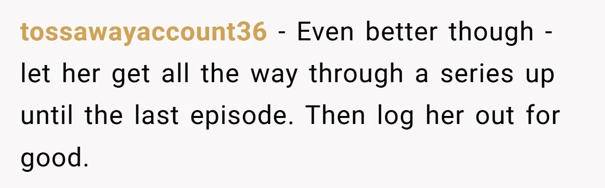 Generous Woman Turns Her Mooching Best Friend Into A Confused Netflix Wanderer With Daily Logouts tossawayaccount36 − Even better though - let her get all the way through a series up until the last episode. Then log her out for good.