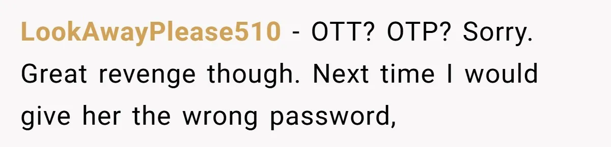 Generous Woman Turns Her Mooching Best Friend Into A Confused Netflix Wanderer With Daily Logouts LookAwayPlease510 − OTT? OTP? Sorry. Great revenge though. Next time I would give her the wrong password,