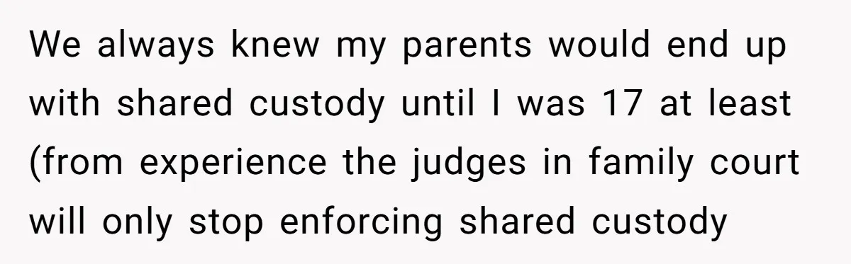 He Shrugged at His Dad’s Wife When She Demanded All of His Money We always knew my parents would end up with shared custody until I was 17 at least (from experience the judges in family court will only stop enforcing shared custody