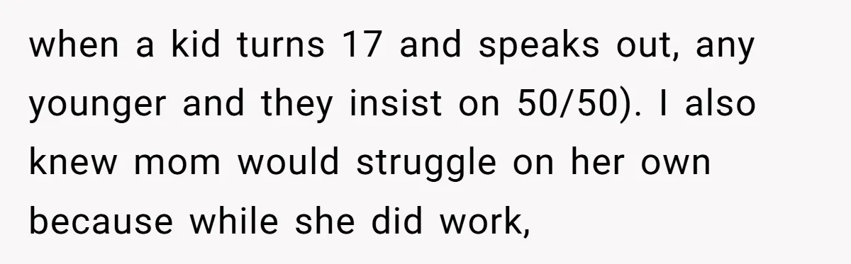 He Shrugged at His Dad’s Wife When She Demanded All of His Money when a kid turns 17 and speaks out, any younger and they insist on 50/50). I also knew mom would struggle on her own because while she did work,