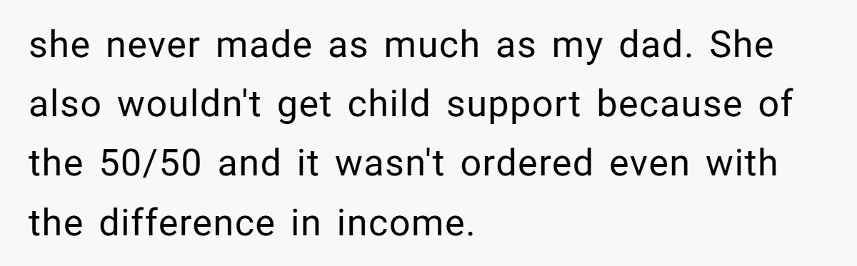 He Shrugged at His Dad’s Wife When She Demanded All of His Money she never made as much as my dad. She also wouldn't get child support because of the 50/50 and it wasn't ordered even with the difference in income.