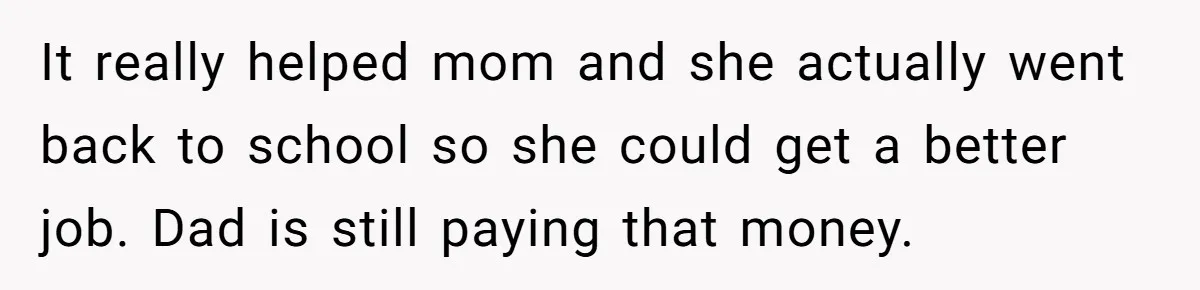 He Shrugged at His Dad’s Wife When She Demanded All of His Money It really helped mom and she actually went back to school so she could get a better job. Dad is still paying that money.