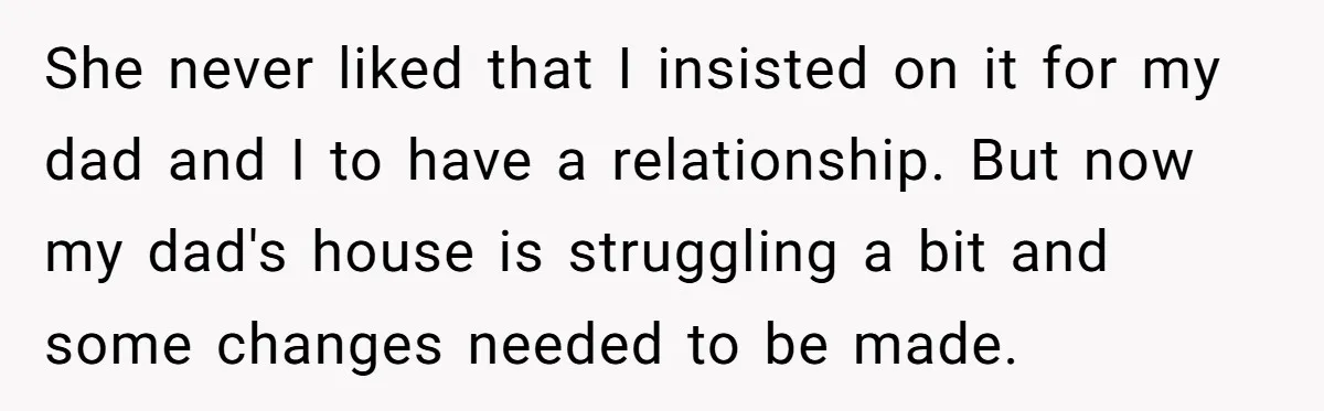He Shrugged at His Dad’s Wife When She Demanded All of His Money She never liked that I insisted on it for my dad and I to have a relationship. But now my dad's house is struggling a bit and some changes needed...