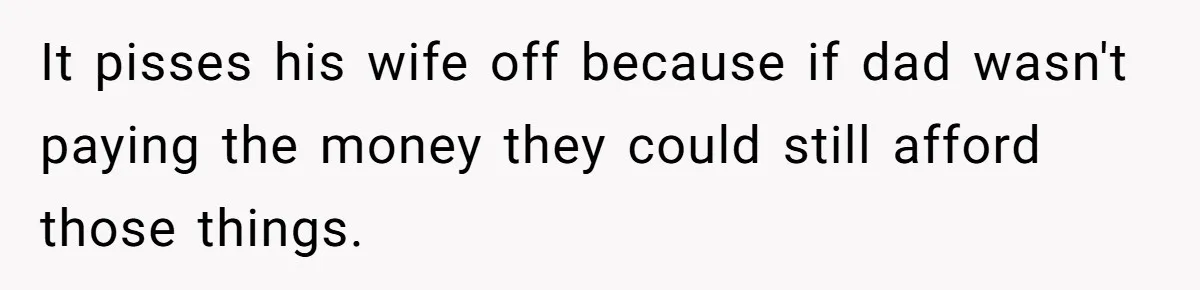 He Shrugged at His Dad’s Wife When She Demanded All of His Money It pisses his wife off because if dad wasn't paying the money they could still afford those things.