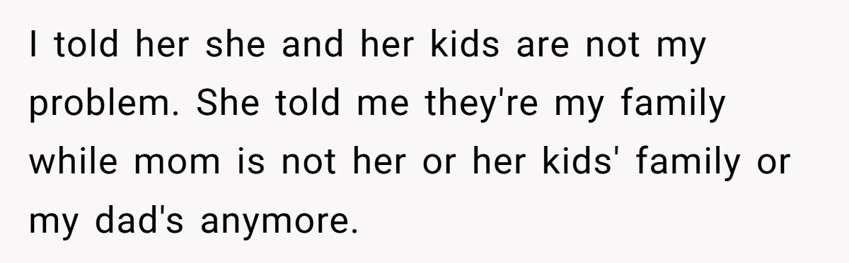 He Shrugged at His Dad’s Wife When She Demanded All of His Money I told her she and her kids are not my problem. She told me they're my family while mom is not her or her kids' family or my dad's anymore.