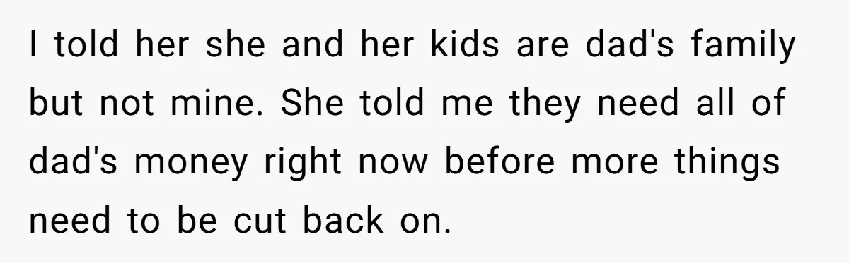 He Shrugged at His Dad’s Wife When She Demanded All of His Money I told her she and her kids are dad's family but not mine. She told me they need all of dad's money right now before more things need to be...