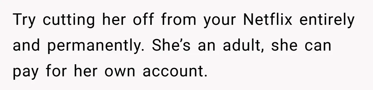 Generous Woman Turns Her Mooching Best Friend Into A Confused Netflix Wanderer With Daily Logouts Try cutting her off from your Netflix entirely and permanently. She’s an adult, she can pay for her own account.