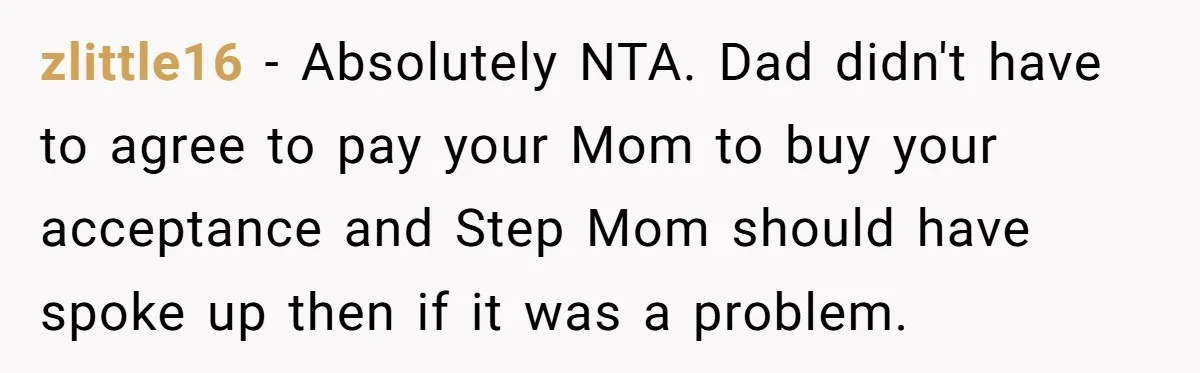 He Shrugged at His Dad’s Wife When She Demanded All of His Money zlittle16 − Absolutely NTA. Dad didn't have to agree to pay your Mom to buy your acceptance and Step Mom should have spoke up then if it was a problem.