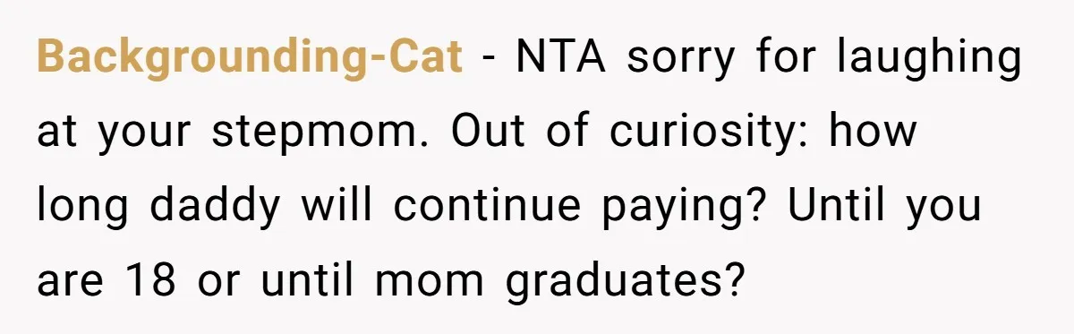 He Shrugged at His Dad’s Wife When She Demanded All of His Money Backgrounding-Cat − NTA sorry for laughing at your stepmom. Out of curiosity: how long daddy will continue paying? Until you are 18 or until mom graduates?
