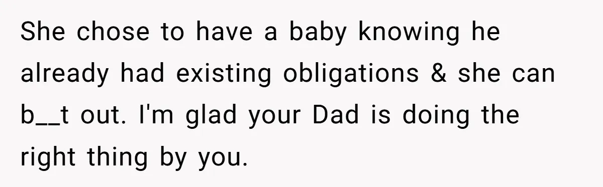 He Shrugged at His Dad’s Wife When She Demanded All of His Money She chose to have a baby knowing he already had existing obligations & she can b__t out. I'm glad your Dad is doing the right thing by you.