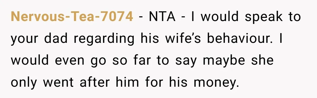 He Shrugged at His Dad’s Wife When She Demanded All of His Money Nervous-Tea-7074 − NTA - I would speak to your dad regarding his wife’s behaviour. I would even go so far to say maybe she only went after him for his...