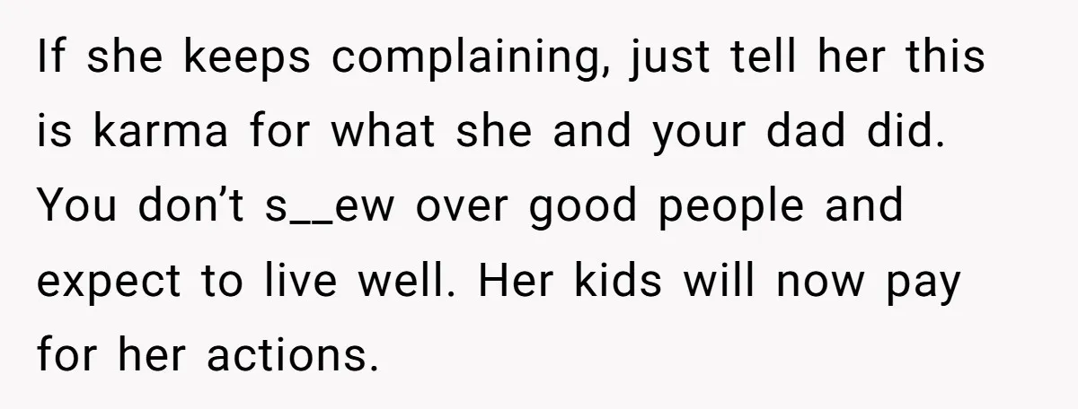 He Shrugged at His Dad’s Wife When She Demanded All of His Money If she keeps complaining, just tell her this is karma for what she and your dad did. You don’t s__ew over good people and expect to live well. Her kids...