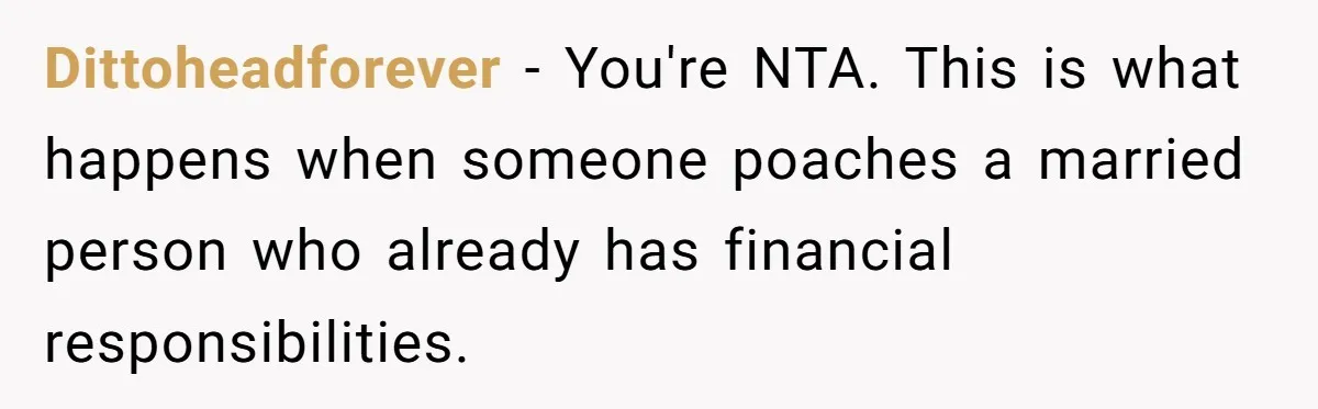 He Shrugged at His Dad’s Wife When She Demanded All of His Money Dittoheadforever − You're NTA. This is what happens when someone poaches a married person who already has financial responsibilities.