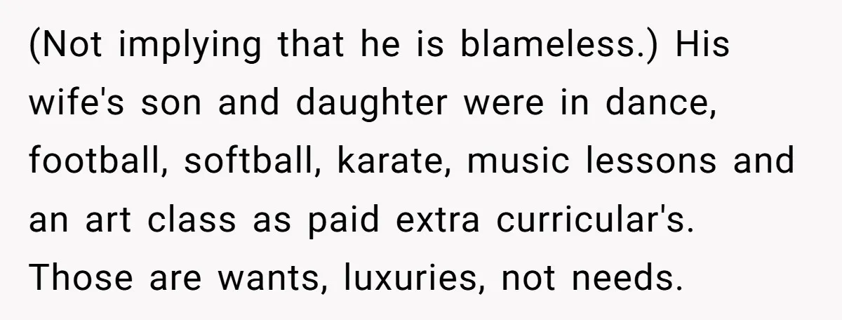 He Shrugged at His Dad’s Wife When She Demanded All of His Money (Not implying that he is blameless.) His wife's son and daughter were in dance, football, softball, karate, music lessons and an art class as paid extra curricular's. Those are wants,...