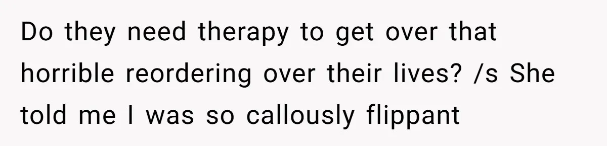 He Shrugged at His Dad’s Wife When She Demanded All of His Money Do they need therapy to get over that horrible reordering over their lives? /s She told me I was so callously flippant