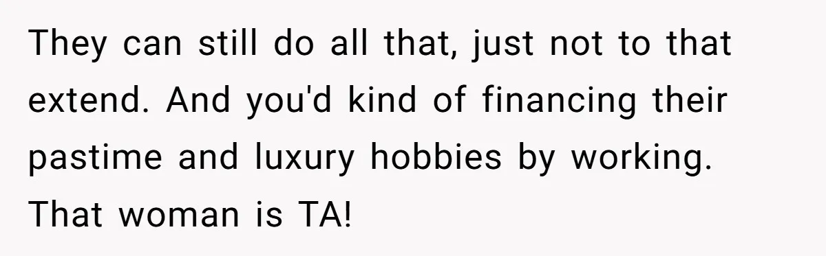 He Shrugged at His Dad’s Wife When She Demanded All of His Money They can still do all that, just not to that extend. And you'd kind of financing their pastime and luxury hobbies by working. That woman is TA!