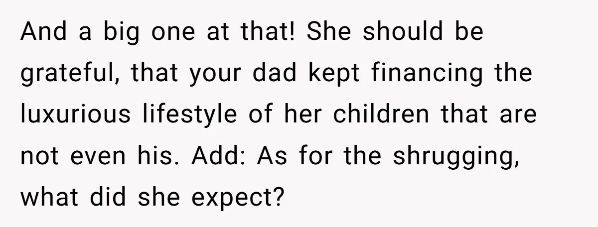 He Shrugged at His Dad’s Wife When She Demanded All of His Money And a big one at that! She should be grateful, that your dad kept financing the luxurious lifestyle of her children that are not even his. Add: As for the...