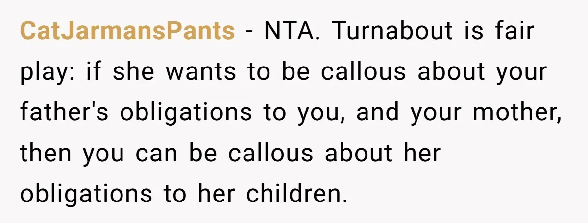 He Shrugged at His Dad’s Wife When She Demanded All of His Money CatJarmansPants − NTA. Turnabout is fair play: if she wants to be callous about your father's obligations to you, and your mother, then you can be callous about her obligations...