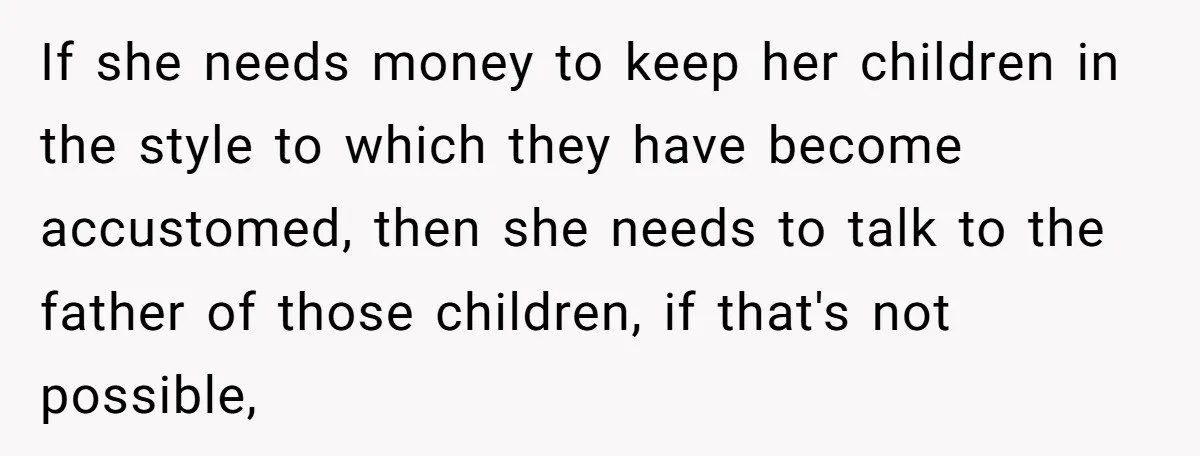 He Shrugged at His Dad’s Wife When She Demanded All of His Money If she needs money to keep her children in the style to which they have become accustomed, then she needs to talk to the father of those children, if that's...