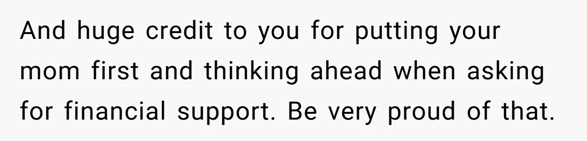 He Shrugged at His Dad’s Wife When She Demanded All of His Money And huge credit to you for putting your mom first and thinking ahead when asking for financial support. Be very proud of that.