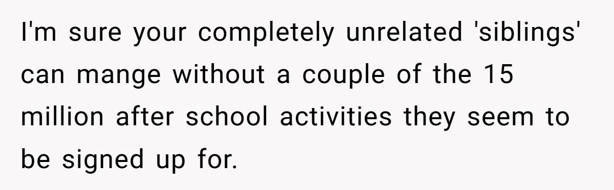 He Shrugged at His Dad’s Wife When She Demanded All of His Money I'm sure your completely unrelated 'siblings' can mange without a couple of the 15 million after school activities they seem to be signed up for.