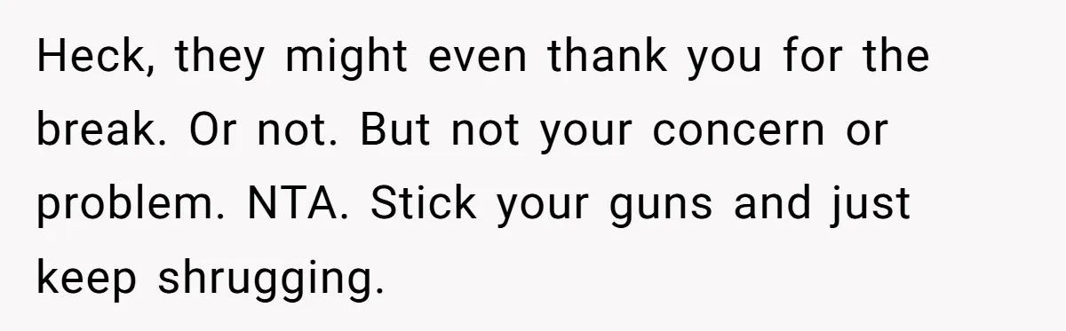 He Shrugged at His Dad’s Wife When She Demanded All of His Money Heck, they might even thank you for the break. Or not. But not your concern or problem. NTA. Stick your guns and just keep shrugging.