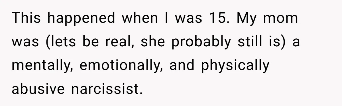 Mom Tells Teen To Leave, But When She Doesn't Return, Everything Falls Apart This happened when I was 15. My mom was (lets be real, she probably still is) a mentally, emotionally, and physically abusive narcissist.