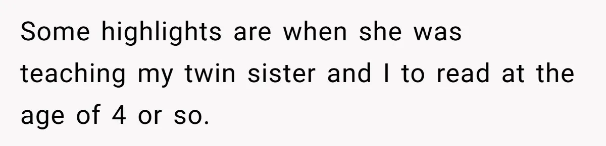 Mom Tells Teen To Leave, But When She Doesn't Return, Everything Falls Apart Some highlights are when she was teaching my twin sister and I to read at the age of 4 or so.