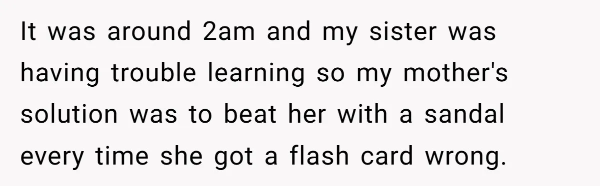 Mom Tells Teen To Leave, But When She Doesn't Return, Everything Falls Apart It was around 2am and my sister was having trouble learning so my mother's solution was to beat her with a sandal every time she got a flash card wrong.