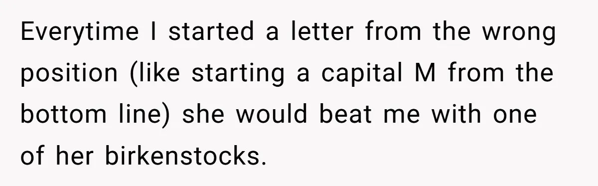 Mom Tells Teen To Leave, But When She Doesn't Return, Everything Falls Apart Everytime I started a letter from the wrong position (like starting a capital M from the bottom line) she would beat me with one of her birkenstocks.