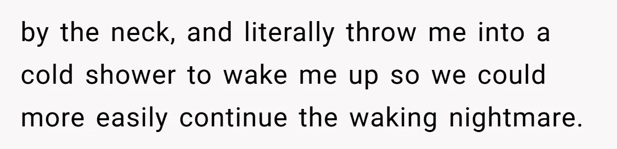 Mom Tells Teen To Leave, But When She Doesn't Return, Everything Falls Apart by the neck, and literally throw me into a cold shower to wake me up so we could more easily continue the waking nightmare.