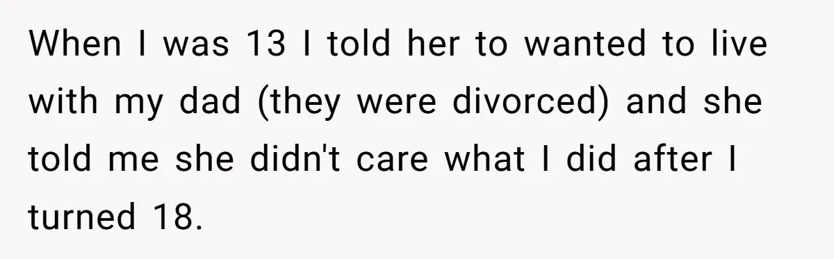Mom Tells Teen To Leave, But When She Doesn't Return, Everything Falls Apart When I was 13 I told her to wanted to live with my dad (they were divorced) and she told me she didn't care what I did after I turned...
