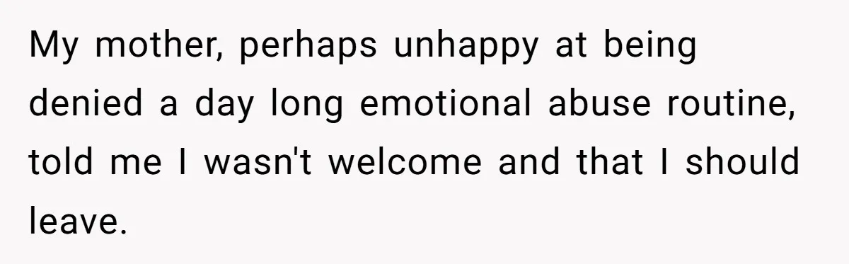Mom Tells Teen To Leave, But When She Doesn't Return, Everything Falls Apart My mother, perhaps unhappy at being denied a day long emotional abuse routine, told me I wasn't welcome and that I should leave.