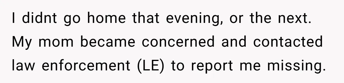 Mom Tells Teen To Leave, But When She Doesn't Return, Everything Falls Apart I didnt go home that evening, or the next. My mom became concerned and contacted law enforcement (LE) to report me missing.