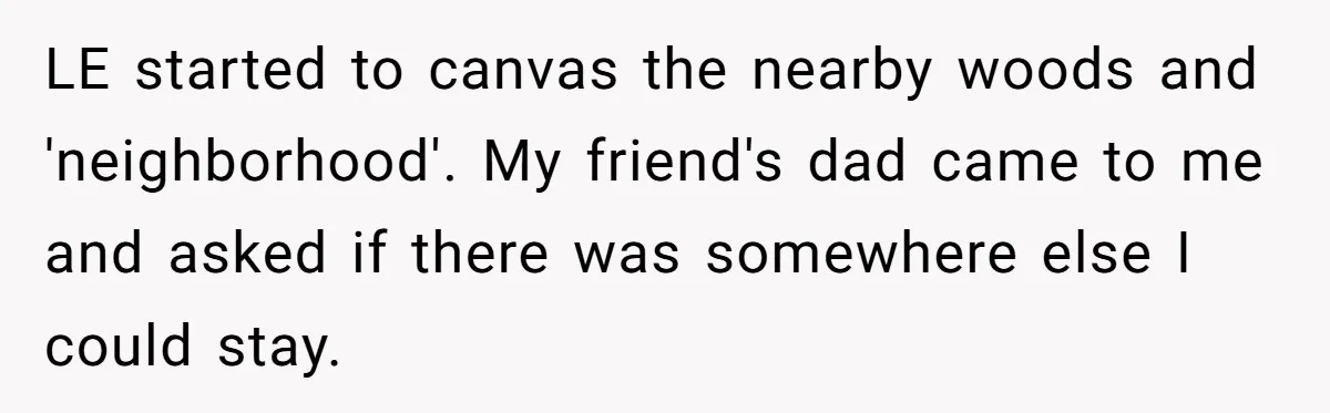 Mom Tells Teen To Leave, But When She Doesn't Return, Everything Falls Apart LE started to canvas the nearby woods and 'neighborhood'. My friend's dad came to me and asked if there was somewhere else I could stay.