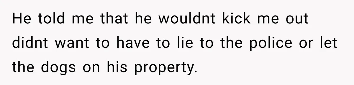 Mom Tells Teen To Leave, But When She Doesn't Return, Everything Falls Apart He told me that he wouldnt kick me out didnt want to have to lie to the police or let the dogs on his property.