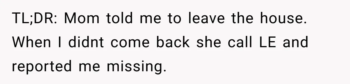 Mom Tells Teen To Leave, But When She Doesn't Return, Everything Falls Apart TL;DR: Mom told me to leave the house. When I didnt come back she call LE and reported me missing.