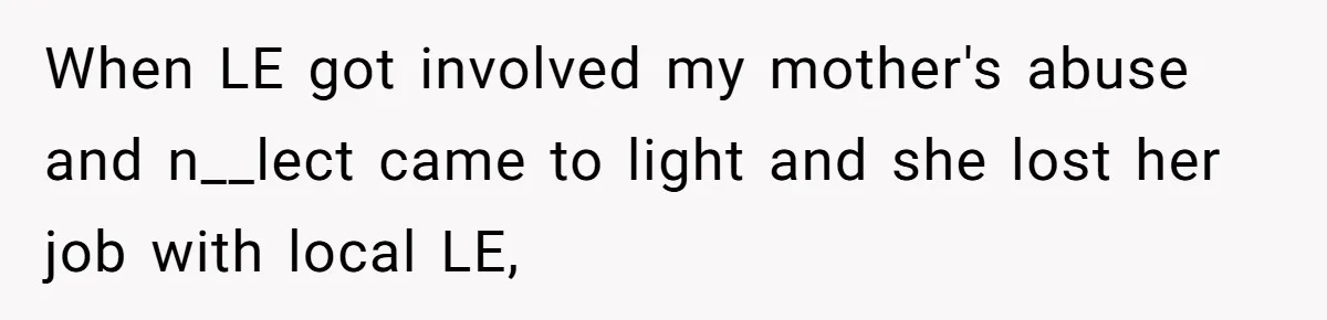 Mom Tells Teen To Leave, But When She Doesn't Return, Everything Falls Apart When LE got involved my mother's abuse and n__lect came to light and she lost her job with local LE,