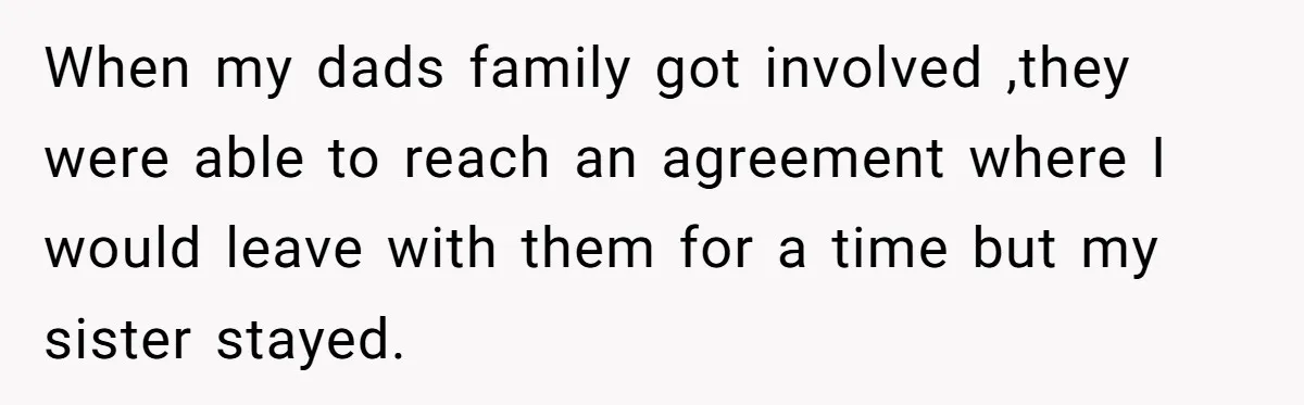 Mom Tells Teen To Leave, But When She Doesn't Return, Everything Falls Apart When my dads family got involved ,they were able to reach an agreement where I would leave with them for a time but my sister stayed.