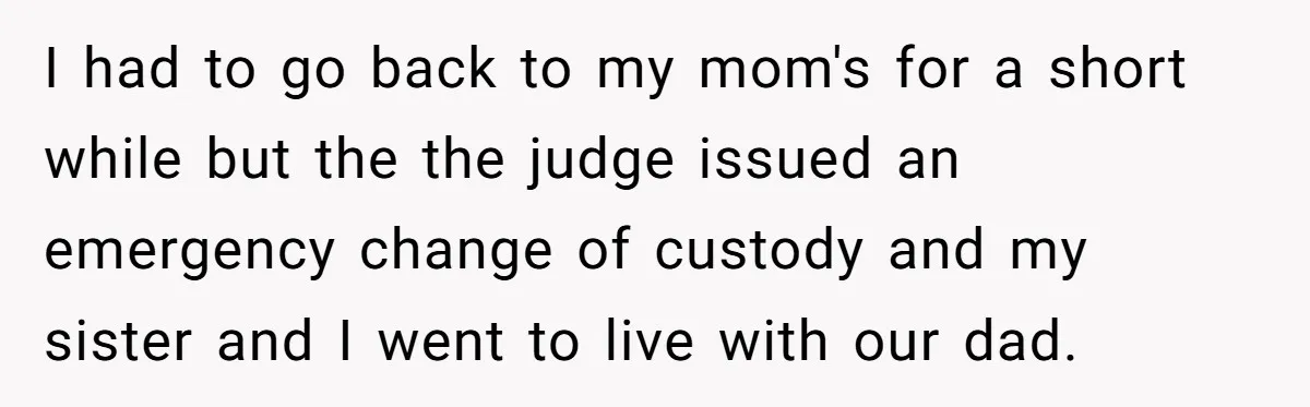 Mom Tells Teen To Leave, But When She Doesn't Return, Everything Falls Apart I had to go back to my mom's for a short while but the the judge issued an emergency change of custody and my sister and I went to live...