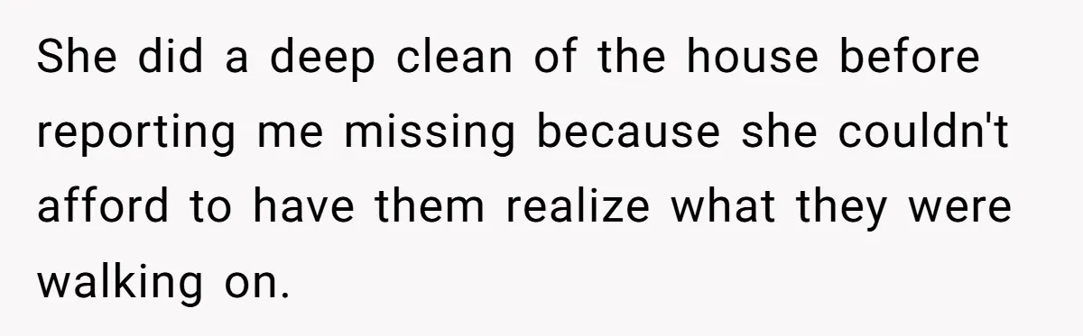Mom Tells Teen To Leave, But When She Doesn't Return, Everything Falls Apart She did a deep clean of the house before reporting me missing because she couldn't afford to have them realize what they were walking on.