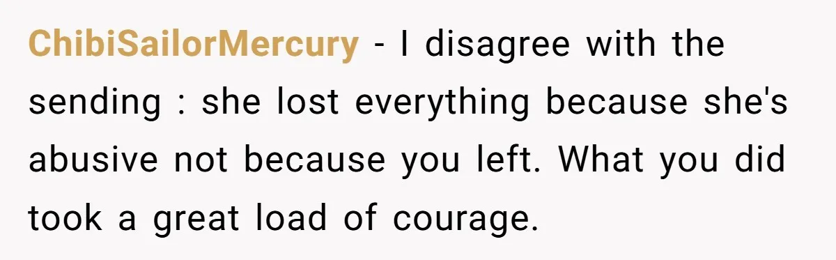 Mom Tells Teen To Leave, But When She Doesn't Return, Everything Falls Apart ChibiSailorMercury − I disagree with the sending : she lost everything because she's abusive not because you left. What you did took a great load of courage.
